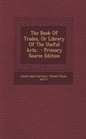 The Book of Trades, or Library of the Useful Arts.. - Primary Source Edition