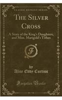 The Silver Cross: A Story of the King's Daughters, and Miss. Marigold's Tithes (Classic Reprint)