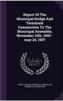 Report Of The Municipal Bridge And Terminals Commission To The Municipal Assembly, November 15th, 1905 -may 24, 1907