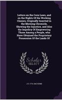 Letters on the Corn Laws, and on the Rights Of the Working Classes, Originally Inserted in the Morning Chronicle, Shewing the Injustice, and Also the Impolicy Of Empowering Those Among a People, who Have Obtained the Proprietary Possession Of the L
