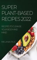 Super Plant-Based Recipes 2022: Recipes to Cleanse Your Body and Mind