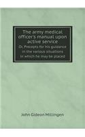 The Army Medical Officer's Manual Upon Active Service Or, Precepts for His Guidance in the Various Situations in Which He May Be Placed