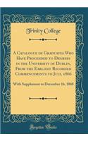 A Catalogue of Graduates Who Have Proceeded to Degrees in the University of Dublin, from the Earliest Recorded Commencements to July, 1866: With Supplement to December 16, 1868 (Classic Reprint)