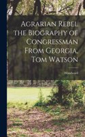 Agrarian Rebel the Biography of Congressman From Georgia, Tom Watson