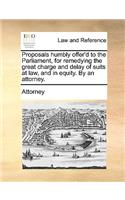 Proposals humbly offer'd to the Parliament, for remedying the great charge and delay of suits at law, and in equity. By an attorney.