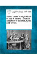 Select cases in registration of title in Ireland: with an appendix of statutes, rules, and orders.