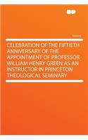 Celebration of the Fiftieth Anniversary of the Appointment of Professor William Henry Green as an Instructor in Princeton Theological Seminary