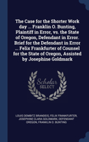 Case for the Shorter Work day ... Franklin O. Bunting, Plaintiff in Error, vs. the State of Oregon, Defendant in Error. Brief for the Defendant in Error ... Felix Frankfurter of Counsel for the State of Oregon, Assisted by Josephine Goldmark