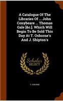 A Catalogue Of The Libraries Of ... John Conybeare ... Thomas Gale [&c.]. Which Will Begin To Be Sold This Day At T. Osborne's And J. Shipton's