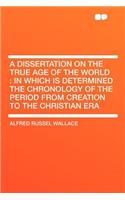 A Dissertation on the True Age of the World: In Which Is Determined the Chronology of the Period from Creation to the Christian Era(English)
