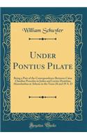 Under Pontius Pilate: Being a Part of the Correspondence Between Caius Claudius Proculus in Judea and Lucius Domitius Ahenobarbus at Athens in the Years 28 and 29 A. D (C