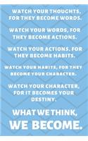 Watch Your Thoughts, for They Become Your Words. Watch Your Words, for They Become Your Actions. Watch Your Actions, for They Become Your Habits. Watch Your Habits, for They Become Your Character. Watch Your Character, for It Becomes Your Destiny. 