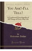 You Ask!-I'll Tell!: A Condensed Encyclopedia of All Things of Every-Day Life (Classic Reprint)