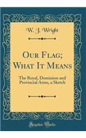 Our Flag; What It Means: The Royal, Dominion and Provincial Arms, a Sketch (Classic Reprint)