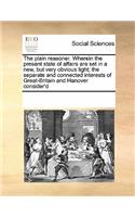 The Plain Reasoner. Wherein the Present State of Affairs Are Set in a New, But Very Obvious Light; The Separate and Connected Interests of Great-Britain and Hanover Consider'd