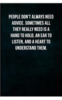 People don't always need advice. Sometimes all they really need is a hand to hold, an ear to listen, and a heart to understand them.