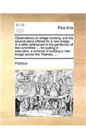 Observations on Bridge Building, and the Several Plans Offered for a New Bridge. in a Letter Addressed to the Gentlemen of the Committee, ... for Putting in Execution, a Scheme of Building a New Bridge Across the Thames, ...