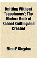 Knitting Without Specimens; The Modern Book of School Knitting and Crochet
