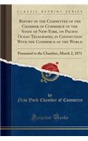 Report of the Committee of the Chamber of Commerce of the State of New-York, on Pacific Ocean Telegraphs, in Connection With the Commerce of the World: Presented to the Chamber, March 2, 1871 (Classic Reprint)