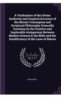 A Vindication of the Divine Authority and Inspired Accuracy of the Mosaic Cosmogony and Scriptural Philosophy Generally Insisting On the Positive and Implacable Antagonism Between Modern Science & the Bible and the Insufficiency of the Laws of Natu