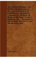 The Practical Debater - An Outline Of Instruction In The Law And Practice Of Parliamentary Assembles; A Manual For All Kinds Of Business Meetings, Teachers Institutes, Etc. - Designed For The Student, The Teacer, And The Business Man