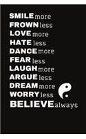 SMILE more FROWN less LOVE more HATE less DANCE more FEAR less LAUGH more ARGUE less DREAM more WORRY less BELIEVE always