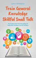 Train General Knowledge Skillful Small Talk - How to Improve Your General Knowledge and Radiate More Intelligence and Self-Confidence