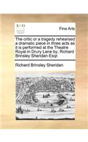 The Critic or a Tragedy Rehearsed a Dramatic Piece in Three Acts as It Is Performed at the Theatre Royal in Drury Lane By; Richard Brinsley Sheridan Esqr.