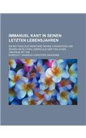 Immanuel Kant in Seinen Letzten Lebensjahren; Ein Beytrag Zur Kenntniss Seines Charakters Und Seines Hauslichen Lebens Aus Dem Taglichen Umgange Mit I