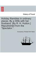 Holiday Rambles in Ordinary Places. by a Wife with Her Husband. [By R. H. Hutton.] Republished from the 