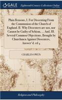 Plain Reasons, I. for Dissenting from the Communion of the Church of England. II. Why Dissenters Are Not, Nor Cannot Be Guilty of Schism, ... And, III. Several Common Objections, Brought by Churchmen Against Dissenters, Answer'd. Ed 4
