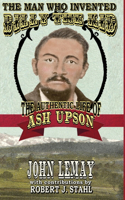 Man Who Invented Billy the Kid: The Authentic Life of Ash Upson: The Authentic Life of Ash Upson