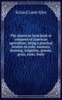 American farm book or compend of American agriculture; being a practical treatise on soils, manures, draining, irrigation, grasses, grain, roots, fruits