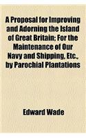 A Proposal for Improving and Adorning the Island of Great Britain; For the Maintenance of Our Navy and Shipping, Etc., by Parochial Plantations