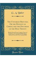 The Unitarian Refuted; Or the Divinity of Christ, and the Doctrine of the Holy Trinity: Plainly Proved from Copious Texts of Scripture; Accompanied with Notes, Selected from the New Family Bible (Classic Reprint)