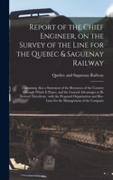 Report of the Chief Engineer, on the Survey of the Line for the Quebec & Saguenay Railway [microform]: Containing Also a Statement of the Resources of the Country Through Which It Passes, and the General Advantages to Be Derived Therefrom: With The...