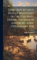 Diary Kept by Lieut. Dudley Bradstreet of Groton, Mass., During the Siege of Louisburg. April, 1745-January, 1746