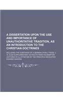 A Dissertation Upon the Use and Importance of Unauthoritative Tradition, as an Introduction to the Christian Doctrines; Including the Substance of a Sermon Upon 2 Thess. II. 15. Also Supplementary Extracts from His Bampton Lectures in Illustration