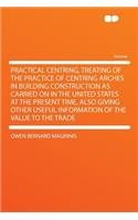 Practical Centring, Treating of the Practice of Centring Arches in Building Construction as Carried on in the United States at the Present Time, Also Giving Other Useful Information of the Value to the Trade