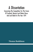 Dissertation; Concerning The Competition For The Crown Of Scotland, Betwixt Lord Robert Bruce And Lord Baliol In The Year 1291; Wherein Is Proved, That By The Laws Of God And Of Nature, By The Civil Feudal Laws, And Particularly By The Fundamental