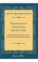 Prosperitatis Germaniae Quarta Pars: In Quâ Multa Præclara, Utilia Patriæque Commodo Infervientia Arcana Revelantur, Et Efficacium, Atque Ex Metallis Depromptorum (Classic Reprint)