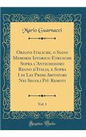 Origini Italiche, O Siano Memorie Istorico Etrusche Sopra l'Antichissimo Regno d'Italia, E Sopra I Di Lei Primi Abitatori Nei Secoli Più Remoti, Vol. 1 (Classic Reprint)