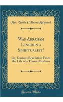 Was Abraham Lincoln a Spiritualist?: Or, Curious Revelation from the Life of a Trance Medium (Classic Reprint)