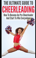 The Ultimate Guide To CheerLeading: How To Become A Pro Cheerleader And Start To Win Everywhere
