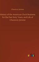 History of the American Clock Business for the Past Sixty Years, and Life of Chauncey Jerome