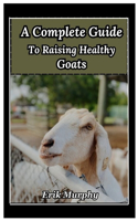 Complete Guide to Raising Healthy Goats: From beginner's basics to expert tips on raising healthy goats for meat, milk, and fiber; housing, fencing, diet, and breeding