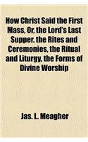 How Christ Said the First Mass, Or, the Lord's Last Supper. the Rites and Ceremonies, the Ritual and Liturgy, the Forms of Divine Worship