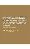 The Works of the Late Joseph Else Containing a Treatise on the Hydrocele, and Other Papers on Different Subjects in Surgery an Appendix by Geo Vaux