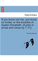 If You Know Not Me, You Know No Bodie: Or the Troubles of Queen Elizabeth. [A Play in Prose and Verse by T. H.](English)