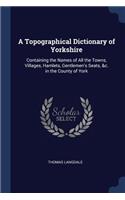 Topographical Dictionary of Yorkshire: Containing the Names of All the Towns, Villages, Hamlets, Gentlemen's Seats, &c. in the County of York